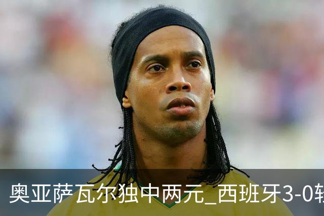 奥亚萨瓦尔独中两元 西班牙3-0轻取奥地利晋级16强